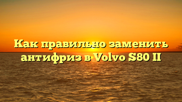 Как правильно заменить антифриз в Volvo S80 II