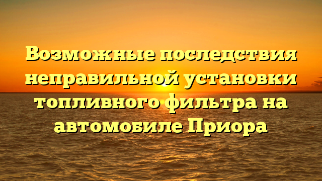 Возможные последствия неправильной установки топливного фильтра на автомобиле Приора