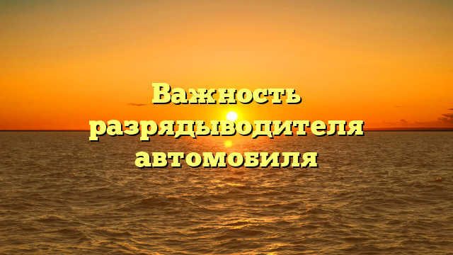 Важность разрядыводителя автомобиля