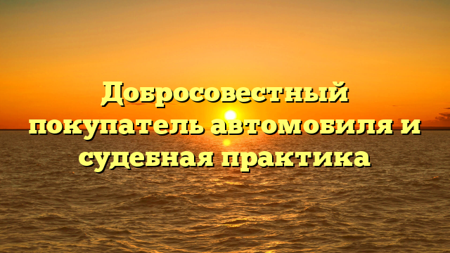 Добросовестный покупатель автомобиля и судебная практика
