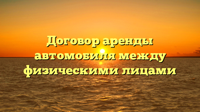 Договор аренды автомобиля между физическими лицами