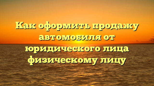 Как оформить продажу автомобиля от юридического лица физическому лицу